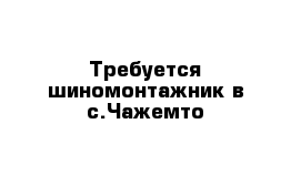 Требуется шиномонтажник в с.Чажемто